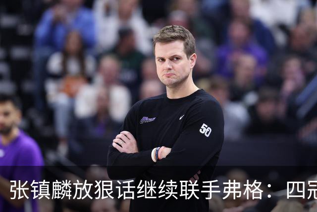 张镇麟放狠话继续联手弗格：四冠只是开始想要拿更多！两人关系不止是抱大腿